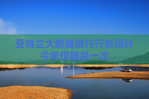 亚特兰大联储银行行长预计今年仅降息一次