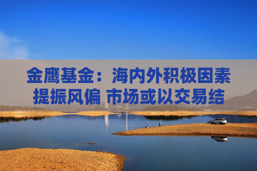 金鹰基金：海内外积极因素提振风偏 市场或以交易结构性机会为主