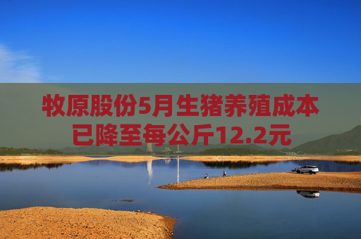 牧原股份5月生猪养殖成本已降至每公斤12.2元