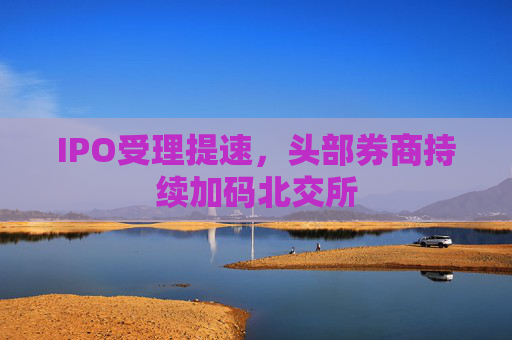 IPO受理提速，头部券商持续加码北交所