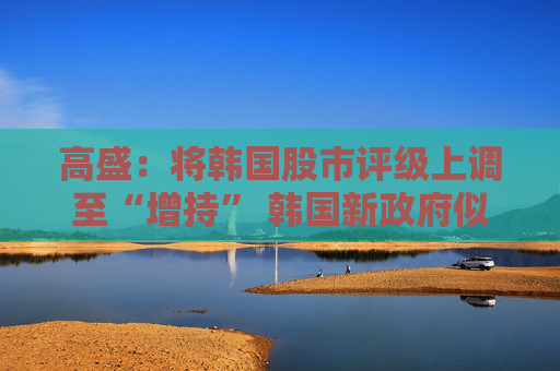 高盛：将韩国股市评级上调至“增持” 韩国新政府似乎比许多投资者预期的更注重增长