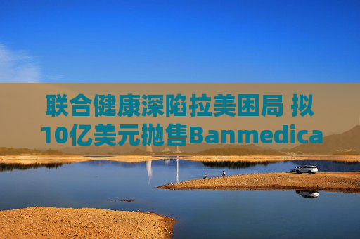 联合健康深陷拉美困局 拟10亿美元抛售Banmedica资产