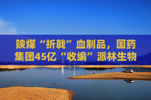 陕煤“折戟”血制品，国药集团45亿“收编”派林生物