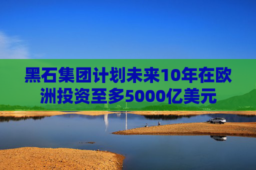 黑石集团计划未来10年在欧洲投资至多5000亿美元