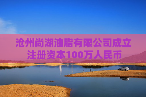沧州尚湖油脂有限公司成立 注册资本100万人民币