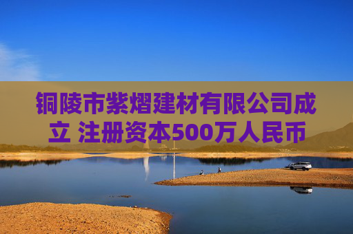 铜陵市紫熠建材有限公司成立 注册资本500万人民币