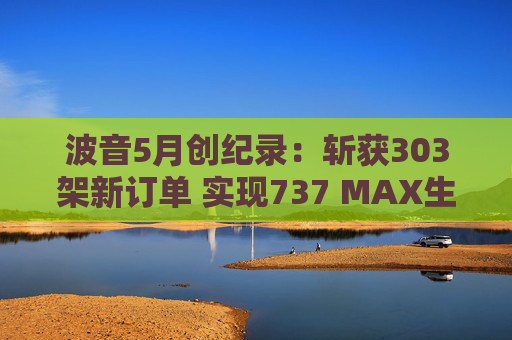 波音5月创纪录：斩获303架新订单 实现737 MAX生产目标  第1张