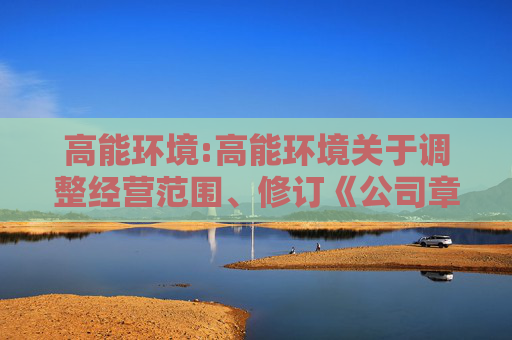 高能环境:高能环境关于调整经营范围、修订《公司章程》的公告