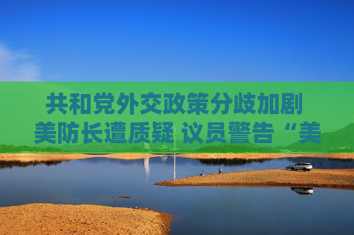 共和党外交政策分歧加剧 美防长遭质疑 议员警告“美国将成输家”