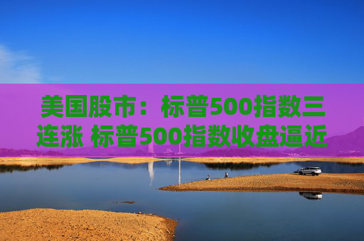 美国股市：标普500指数三连涨 标普500指数收盘逼近历史高点  第1张