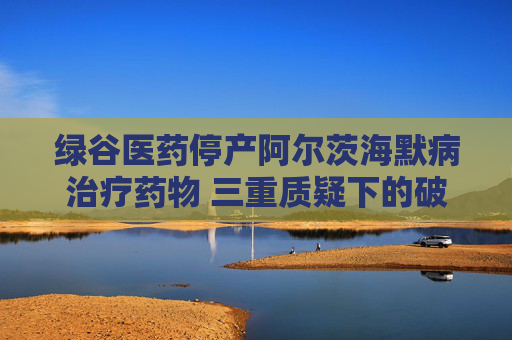 绿谷医药停产阿尔茨海默病治疗药物 三重质疑下的破冰者终陷困局