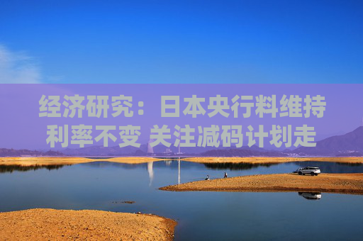 经济研究：日本央行料维持利率不变 关注减码计划走向与通胀信号