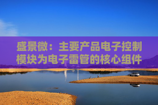 盛景微：主要产品电子控制模块为电子雷管的核心组件