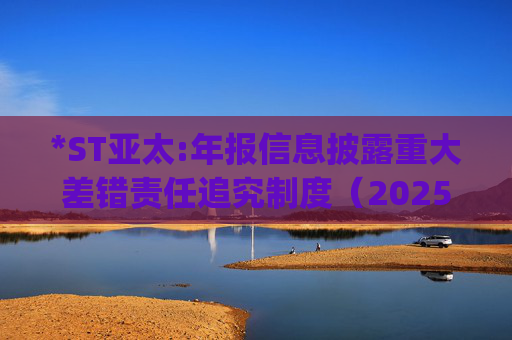 *ST亚太:年报信息披露重大差错责任追究制度（2025年6月)