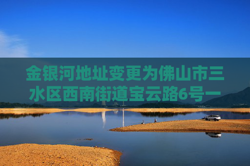 金银河地址变更为佛山市三水区西南街道宝云路6号一、二、四、五、六、七座
