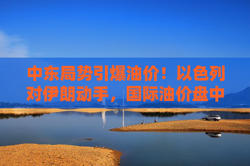 中东局势引爆油价！以色列对伊朗动手，国际油价盘中急拉13%