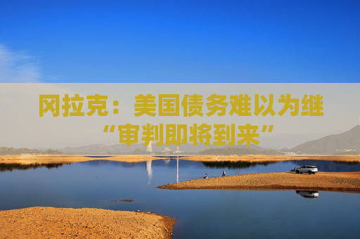 冈拉克：美国债务难以为继 “审判即将到来”