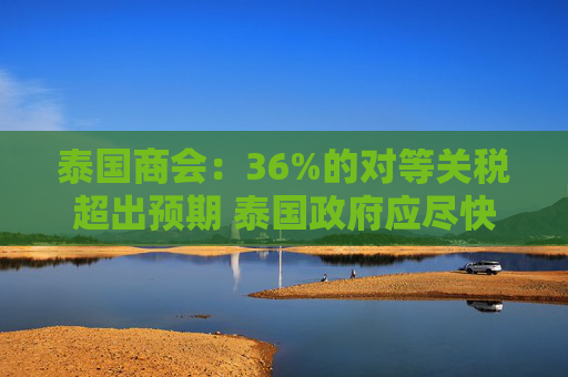 泰国商会：36%的对等关税超出预期 泰国政府应尽快与美国谈判