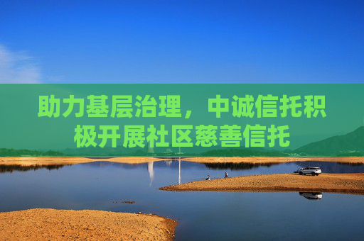 助力基层治理，中诚信托积极开展社区慈善信托
