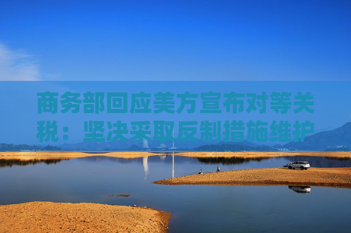 商务部回应美方宣布对等关税：坚决采取反制措施维护自身权益