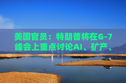 美国官员：特朗普将在G-7峰会上重点讨论AI、矿产、能源和贸易问题