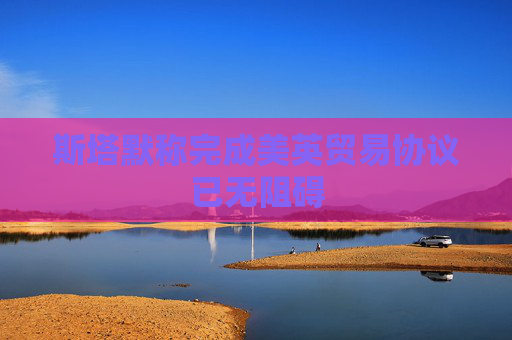 斯塔默称完成美英贸易协议已无阻碍
