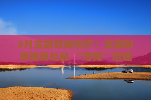 5月金融数据出炉：直接融资推高社融 “活钱”增速明显加快