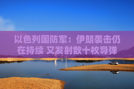 以色列国防军：伊朗袭击仍在持续 又发射数十枚导弹