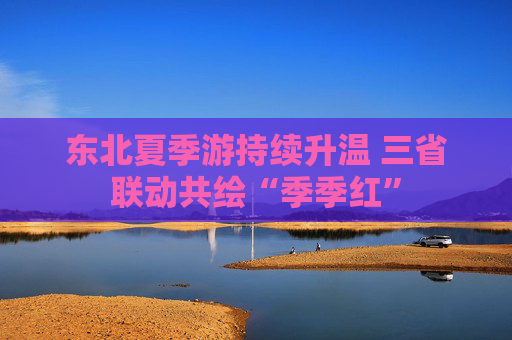 东北夏季游持续升温 三省联动共绘“季季红”