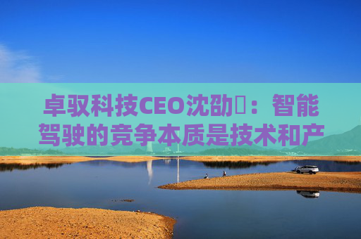 卓驭科技CEO沈劭劼：智能驾驶的竞争本质是技术和产品力的竞争