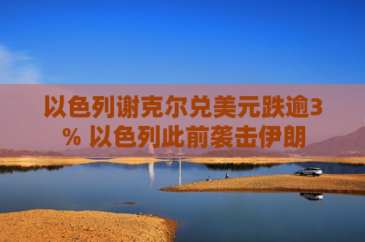 以色列谢克尔兑美元跌逾3% 以色列此前袭击伊朗