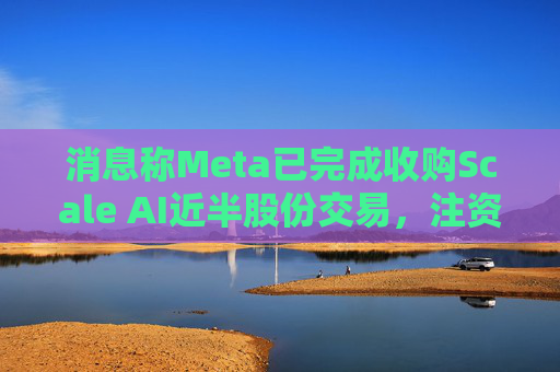 消息称Meta已完成收购Scale AI近半股份交易，注资143亿美元