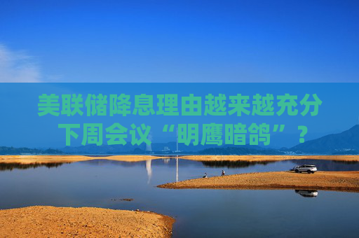 美联储降息理由越来越充分 下周会议“明鹰暗鸽”？