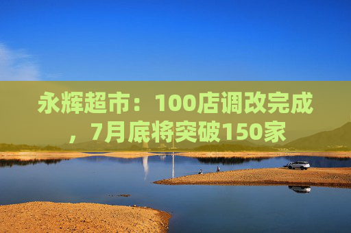 永辉超市：100店调改完成，7月底将突破150家