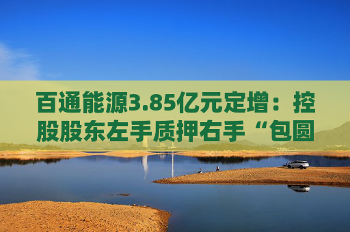 百通能源3.85亿元定增：控股股东左手质押右手“包圆”认购新股 高管计划减持