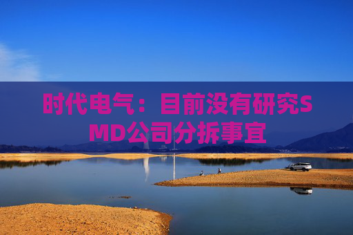 时代电气：目前没有研究SMD公司分拆事宜