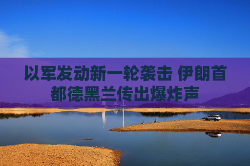 以军发动新一轮袭击 伊朗首都德黑兰传出爆炸声