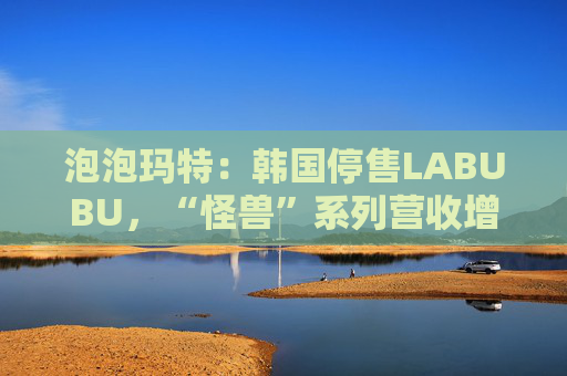 泡泡玛特：韩国停售LABUBU，“怪兽”系列营收增726.6%
