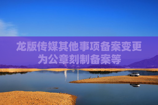 龙版传媒其他事项备案变更为公章刻制备案等