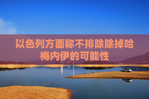 以色列方面称不排除除掉哈梅内伊的可能性