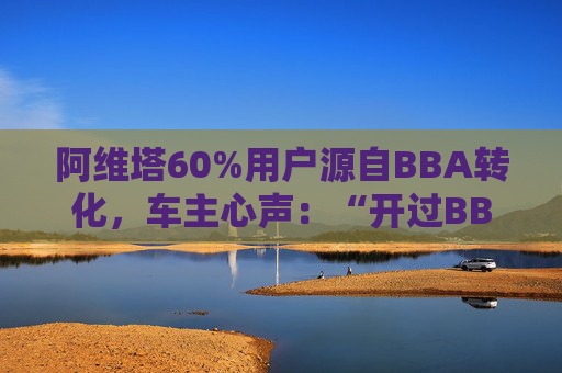 阿维塔60%用户源自BBA转化，车主心声：“开过BBA，方知阿维塔”
