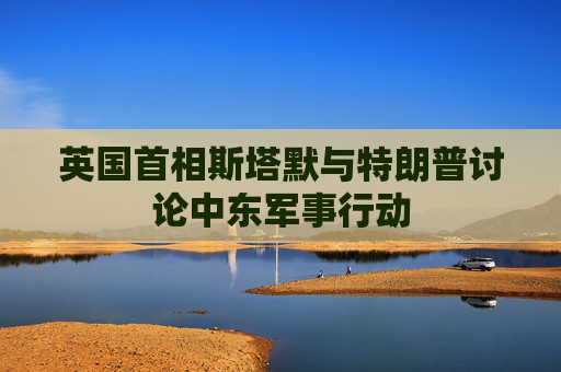 英国首相斯塔默与特朗普讨论中东军事行动