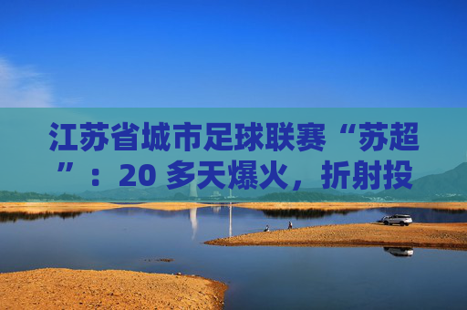 江苏省城市足球联赛“苏超”：20 多天爆火，折射投资思路转变