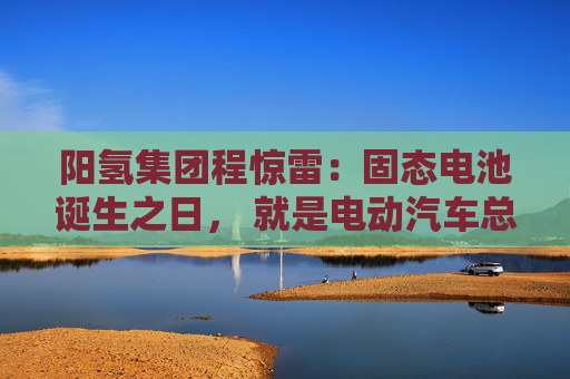 阳氢集团程惊雷：固态电池诞生之日， 就是电动汽车总体成本大幅度下降之时