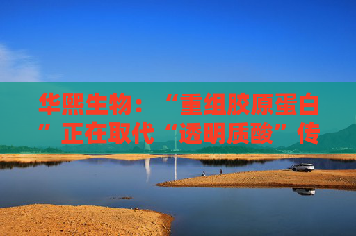 华熙生物：“重组胶原蛋白”正在取代“透明质酸”传言，缺乏真实数据支持