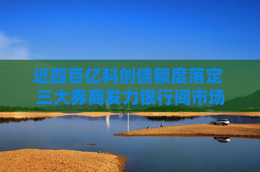 近四百亿科创债额度落定 三大券商发力银行间市场