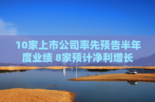 10家上市公司率先预告半年度业绩 8家预计净利增长