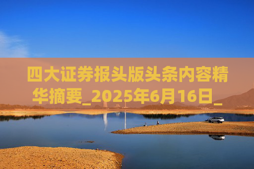 四大证券报头版头条内容精华摘要_2025年6月16日_财经新闻