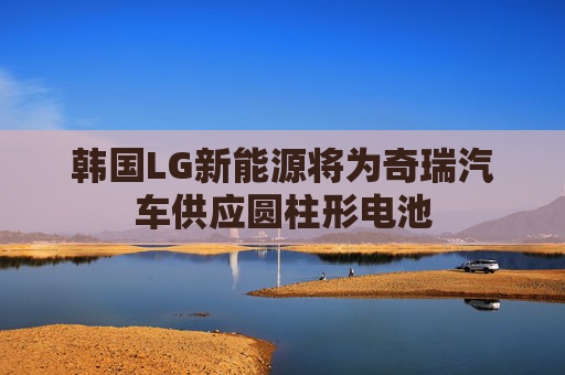 韩国LG新能源将为奇瑞汽车供应圆柱形电池