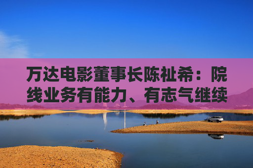 万达电影董事长陈祉希：院线业务有能力、有志气继续蝉联全国第一